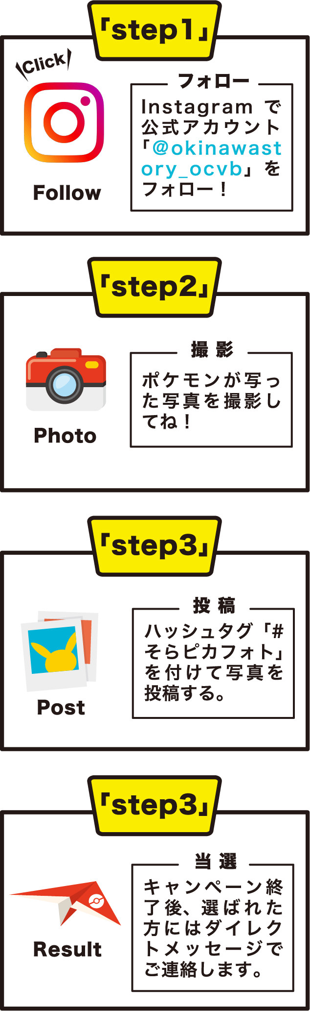 step1 フォロー：Instagramで公式アカウント「＠okinawastory_ocvb」をフォロー！ step2 撮 影:ポケモンが写った写真を撮影してね！ step3 投 稿:ハッシュタグ「#そらピカフォト」を付けて写真を投稿する。 step4 当 選:キャンペーン終了後、選ばれた方にはダイレクトメッセージでご連絡します。
