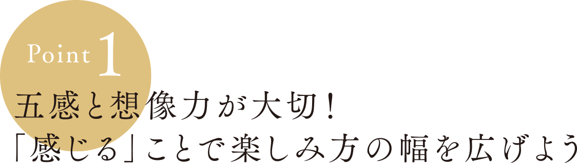 Point1:五感と想像力が大切！「感じる」ことで楽しみ方の幅を広げよう