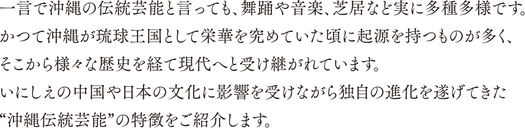 一言で沖縄の伝統芸能と言っても、舞踊や音楽、芝居など実に多種多様です。かつて沖縄が琉球王国として栄華を究めていた頃に起源を持つものが多く、そこから様々な歴史を経て現代へと受け継がれています。いにしえの中国や日本の文化に影響を受けながら独自の進化を遂げてきた“沖縄伝統芸能”の特徴をご紹介します。